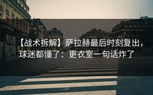 【战术拆解】萨拉赫最后时刻复出，球迷都懂了：更衣室一句话炸了