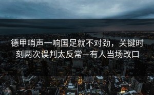 德甲哨声一响国足就不对劲，关键时刻两次误判太反常—有人当场改口