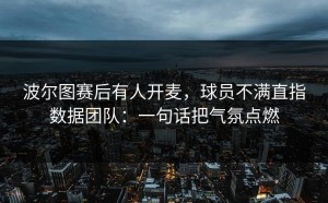 波尔图赛后有人开麦，球员不满直指数据团队：一句话把气氛点燃
