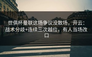 世俱杯曼联这场争议没散场，开云：战术分歧+连续三次越位，有人当场改口