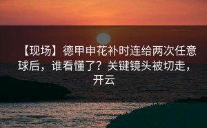 【现场】德甲申花补时连给两次任意球后，谁看懂了？关键镜头被切走，开云