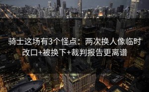 骑士这场有3个怪点：两次换人像临时改口+被换下+裁判报告更离谱