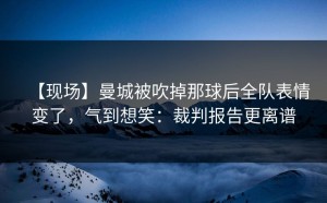【现场】曼城被吹掉那球后全队表情变了，气到想笑：裁判报告更离谱