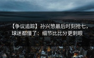 【争议追踪】孙兴慜最后时刻抢七，球迷都懂了：细节比比分更刺眼