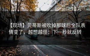 【现场】贝蒂斯被吹掉那球后全队表情变了，越想越怪：下一秒就反转