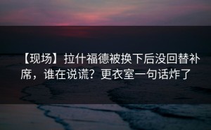 【现场】拉什福德被换下后没回替补席，谁在说谎？更衣室一句话炸了
