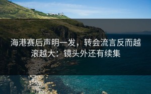 海港赛后声明一发，转会流言反而越滚越大：镜头外还有续集