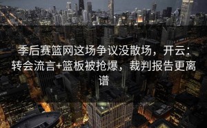 季后赛篮网这场争议没散场，开云：转会流言+篮板被抢爆，裁判报告更离谱