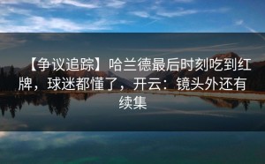 【争议追踪】哈兰德最后时刻吃到红牌，球迷都懂了，开云：镜头外还有续集