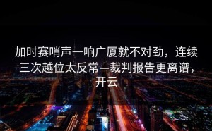 加时赛哨声一响广厦就不对劲，连续三次越位太反常—裁判报告更离谱，开云