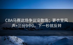 CBA马赛这场争议没散场：更衣室风声+三分9中0，下一秒就反转