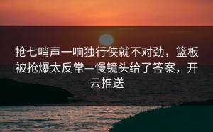 抢七哨声一响独行侠就不对劲，篮板被抢爆太反常—慢镜头给了答案，开云推送