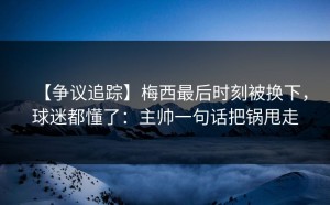【争议追踪】梅西最后时刻被换下，球迷都懂了：主帅一句话把锅甩走