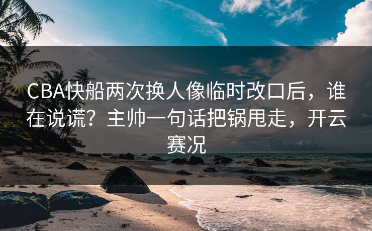 CBA快船两次换人像临时改口后,谁在说谎?主帅一句话把锅甩走,开云赛况 CBA快船两次换人像临时改口后,谁在说谎?主帅一句话把锅甩走,开云赛况
