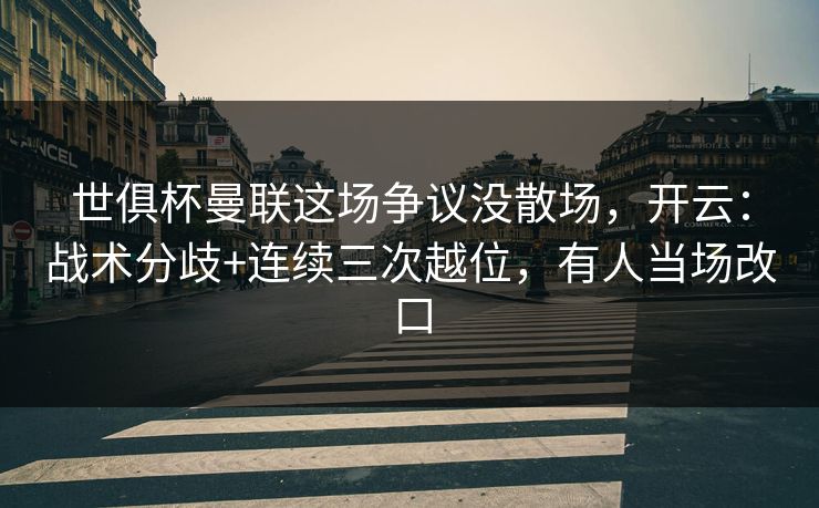 世俱杯曼联这场争议没散场，开云：战术分歧+连续三次越位，有人当场改口