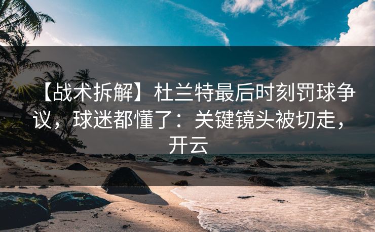 【战术拆解】杜兰特最后时刻罚球争议，球迷都懂了：关键镜头被切走，开云