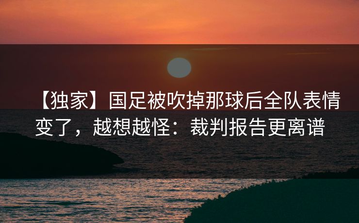 【独家】国足被吹掉那球后全队表情变了，越想越怪：裁判报告更离谱