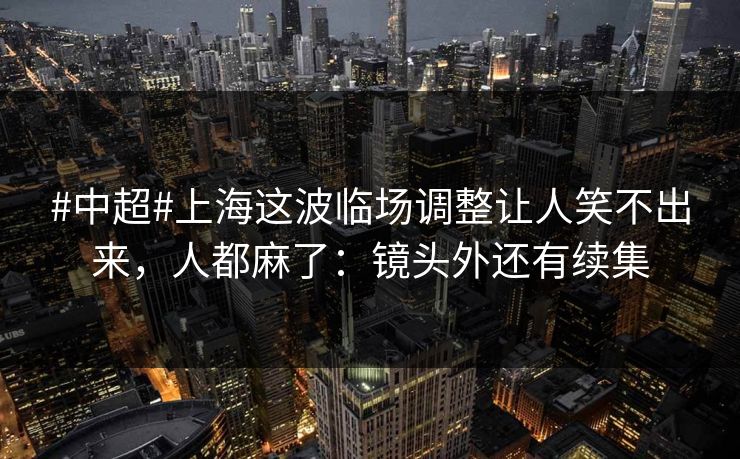 #中超#上海这波临场调整让人笑不出来，人都麻了：镜头外还有续集
