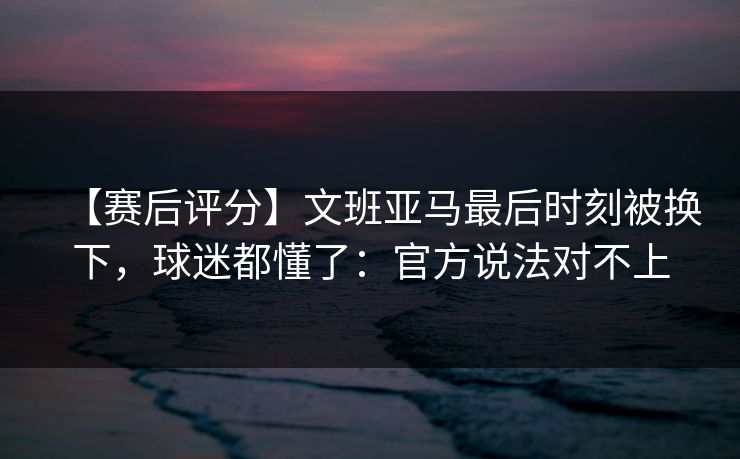 【赛后评分】文班亚马最后时刻被换下，球迷都懂了：官方说法对不上