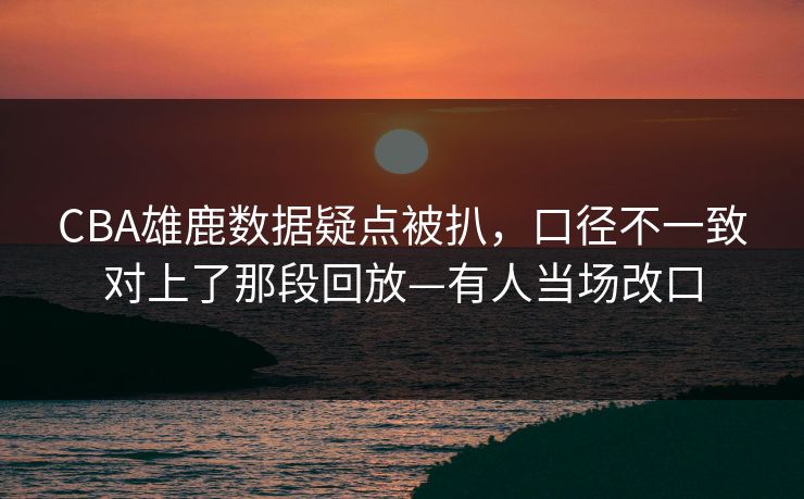 CBA雄鹿数据疑点被扒，口径不一致对上了那段回放—有人当场改口