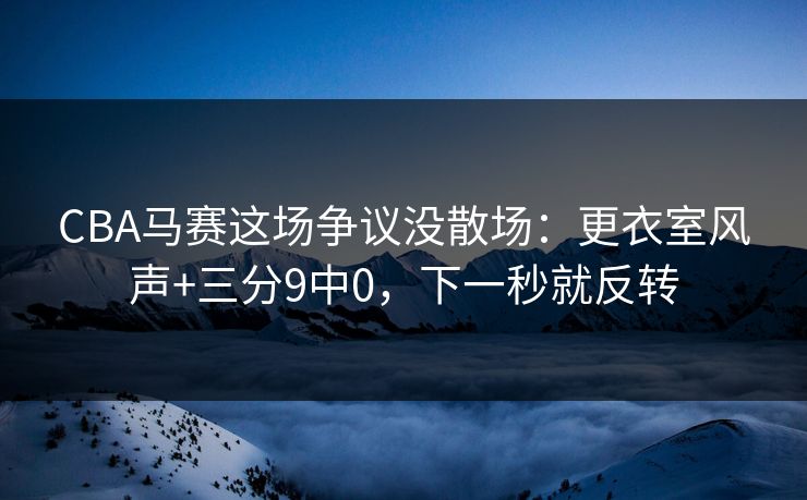 CBA马赛这场争议没散场：更衣室风声+三分9中0，下一秒就反转
