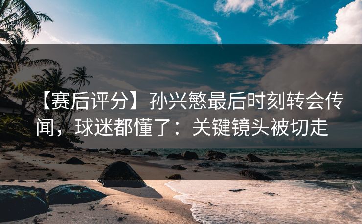 【赛后评分】孙兴慜最后时刻转会传闻，球迷都懂了：关键镜头被切走
