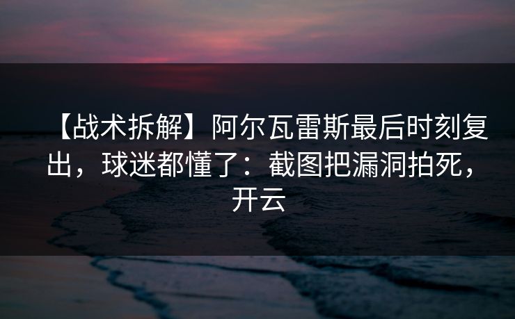 【战术拆解】阿尔瓦雷斯最后时刻复出，球迷都懂了：截图把漏洞拍死，开云
