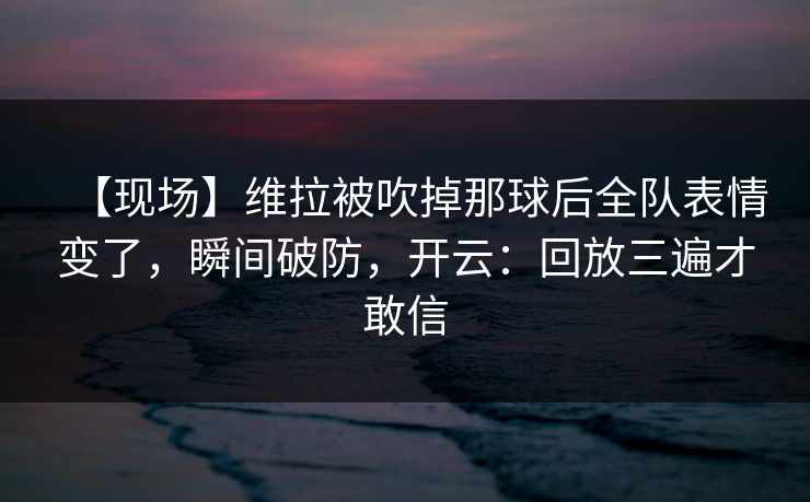 【现场】维拉被吹掉那球后全队表情变了，瞬间破防，开云：回放三遍才敢信