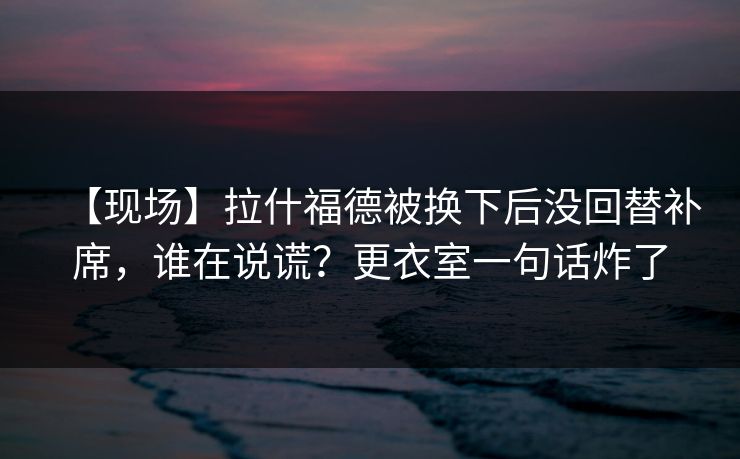 【现场】拉什福德被换下后没回替补席，谁在说谎？更衣室一句话炸了
