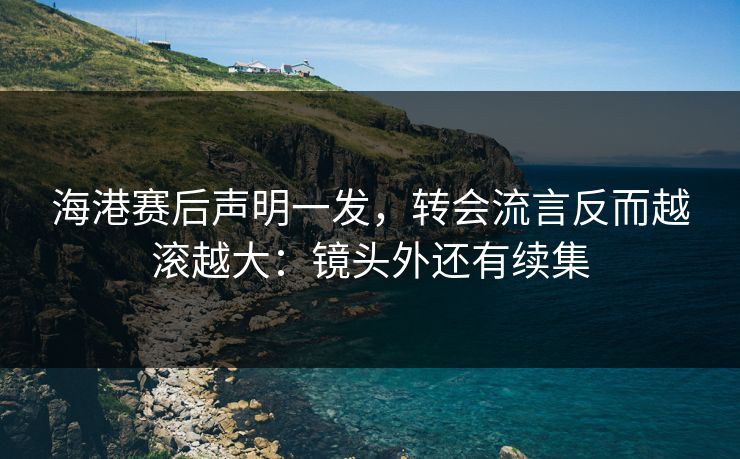 海港赛后声明一发，转会流言反而越滚越大：镜头外还有续集