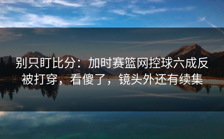 别只盯比分：加时赛篮网控球六成反被打穿，看傻了，镜头外还有续集