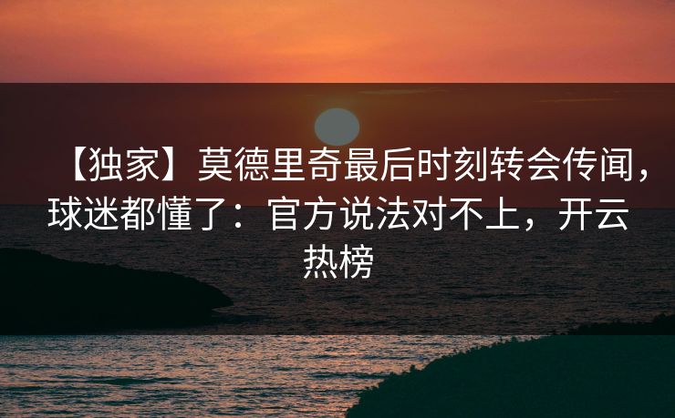 【独家】莫德里奇最后时刻转会传闻，球迷都懂了：官方说法对不上，开云热榜