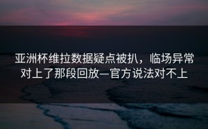 亚洲杯维拉数据疑点被扒，临场异常对上了那段回放—官方说法对不上
