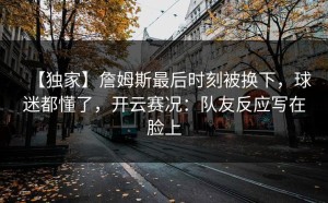 【独家】詹姆斯最后时刻被换下，球迷都懂了，开云赛况：队友反应写在脸上