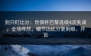 别只盯比分：世俱杯巴黎连续4次失误，全场哗然，细节比比分更刺眼，开云