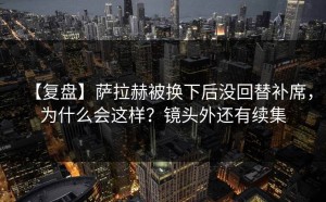 【复盘】萨拉赫被换下后没回替补席，为什么会这样？镜头外还有续集