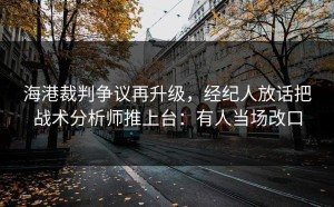 海港裁判争议再升级，经纪人放话把战术分析师推上台：有人当场改口