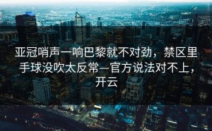 亚冠哨声一响巴黎就不对劲，禁区里手球没吹太反常—官方说法对不上，开云