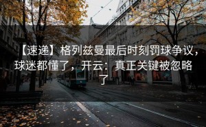 【速递】格列兹曼最后时刻罚球争议，球迷都懂了，开云：真正关键被忽略了