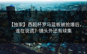【独家】西超杯罗马篮板被抢爆后，谁在说谎？镜头外还有续集
