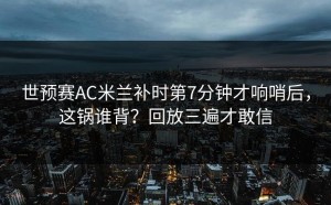 世预赛AC米兰补时第7分钟才响哨后，这锅谁背？回放三遍才敢信