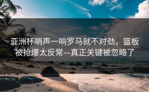 亚洲杯哨声一响罗马就不对劲，篮板被抢爆太反常—真正关键被忽略了