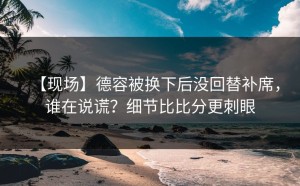 【现场】德容被换下后没回替补席，谁在说谎？细节比比分更刺眼