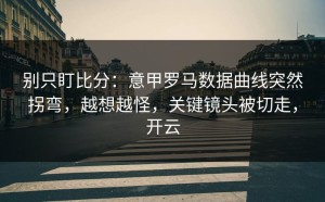 别只盯比分：意甲罗马数据曲线突然拐弯，越想越怪，关键镜头被切走，开云