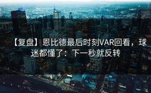 【复盘】恩比德最后时刻VAR回看，球迷都懂了：下一秒就反转