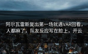 阿尔瓦雷斯复出第一场就遇VAR回看，人都麻了，队友反应写在脸上，开云