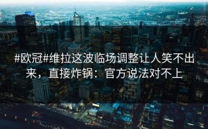 #欧冠#维拉这波临场调整让人笑不出来，直接炸锅：官方说法对不上