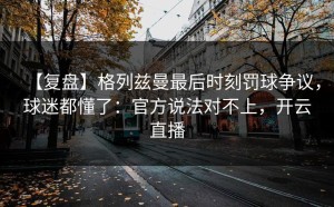 【复盘】格列兹曼最后时刻罚球争议，球迷都懂了：官方说法对不上，开云直播