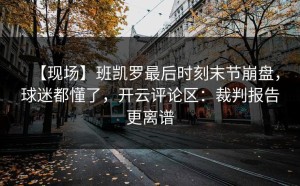 【现场】班凯罗最后时刻末节崩盘，球迷都懂了，开云评论区：裁判报告更离谱