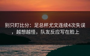 别只盯比分：足总杯尤文连续4次失误，越想越怪，队友反应写在脸上